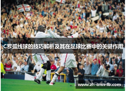 C罗弧线球的技巧解析及其在足球比赛中的关键作用