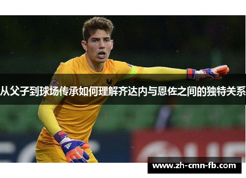 从父子到球场传承如何理解齐达内与恩佐之间的独特关系