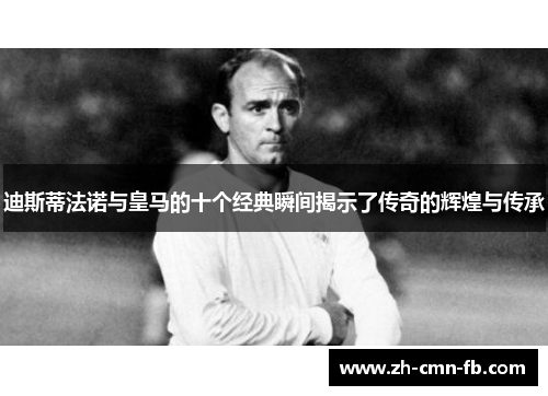 迪斯蒂法诺与皇马的十个经典瞬间揭示了传奇的辉煌与传承