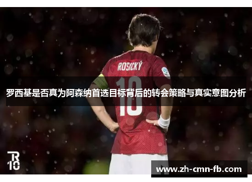 罗西基是否真为阿森纳首选目标背后的转会策略与真实意图分析 罗西基是否真为阿森纳首选目标背后的转会策略与真实意图分析