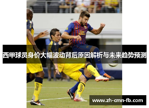 西甲球员身价大幅波动背后原因解析与未来趋势预测 西甲球员身价大幅波动背后原因解析与未来趋势预测