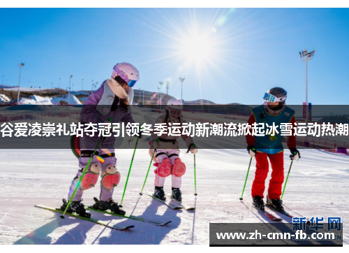 谷爱凌崇礼站夺冠引领冬季运动新潮流掀起冰雪运动热潮