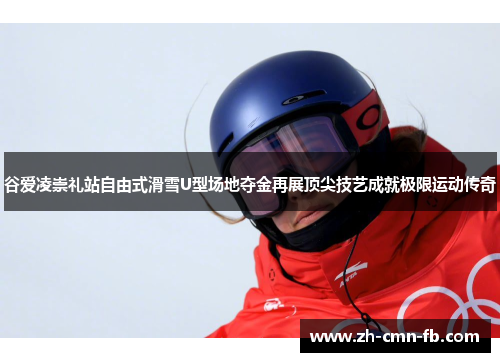谷爱凌崇礼站自由式滑雪U型场地夺金再展顶尖技艺成就极限运动传奇