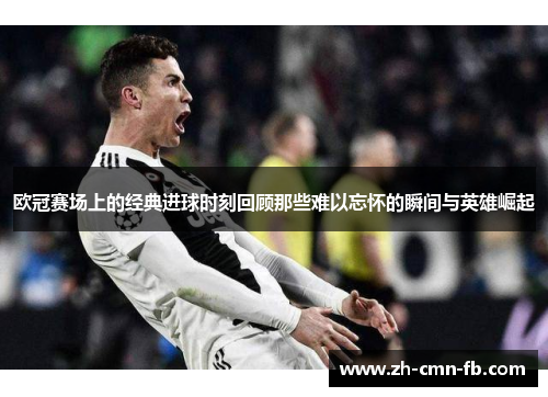 欧冠赛场上的经典进球时刻回顾那些难以忘怀的瞬间与英雄崛起 欧冠赛场上的经典进球时刻回顾那些难以忘怀的瞬间与英雄崛起