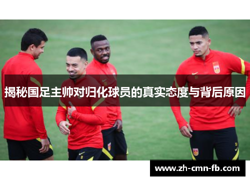 揭秘国足主帅对归化球员的真实态度与背后原因