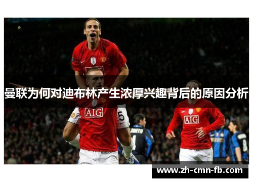 曼联为何对迪布林产生浓厚兴趣背后的原因分析