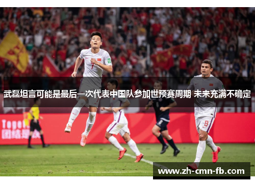 武磊坦言可能是最后一次代表中国队参加世预赛周期 未来充满不确定